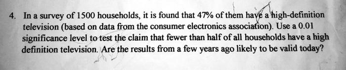 In a survey of 1500 households, it is found that 47% of them have a high-definition television (based on data from the consumer electronics association). Use a 0.01 significance level to test the claim that fewer than half of all households have a high definition television. Are the results from a few years ago likely to be valid today?