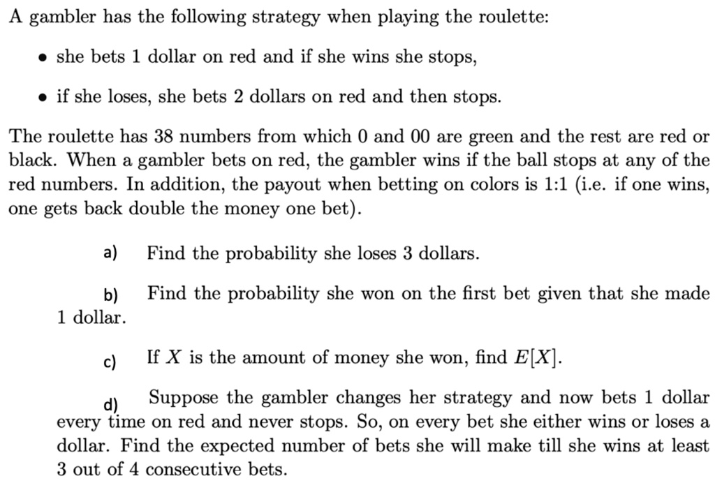 A gambler has the following strategy when playing the roulette:

? she bets 1 dollar on red and if she wins she stops,

? if she loses, she bets 2 dollars on red and then stops.

The roulette has 38 numbers from which 0 and 00 are green and the rest are red or black. When a gambler bets on red, the gambler wins if the ball stops at any of the red numbers. In addition, the payout when betting on colors is 1:1 (i.e. if one wins, one gets back double the money one bet).

a) Find the probability she loses 3 dollars.

b) Find the probability she won on the first bet given that she made 1 dollar.

c) If X is the amount of money she won, find E[X].

d) Suppose the gambler changes her strategy and now bets 1 dollar every time on red and never stops. So, on every bet she either wins or loses a dollar. Find the expected number of bets she will make till she wins at least 3 out of 4 consecutive bets.