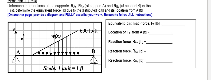 Problem 2 [150]
Determine the reactions at the supports. RAx, RAy (at support A) and RBy (at support B) in lbs.
First, determine the equivalent force [lb] due to the distributed load and its location from A [ft].
[On another page, provide a diagram and FULLY describe your work. Be sure to follow ALL instructions]

y x w(x) 600 lb/ft
A B
Scale: 1 unit = 1 ft

Equivalent (dist. load) force, FR [lb] =
Location of FR from A [ft] =
Reaction force, RAx [lb] =
Reaction force, RAy [lb] =
Reaction force, RBy [lb] =