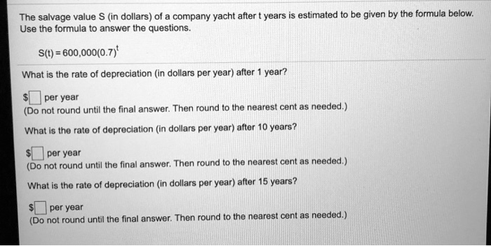 The salvage value S (in dollars) of a company yacht after t years is estimated to be given by the formula below.
Use the formula to answer the questions.

S(t) = 600,000(0.7)^t

What is the rate of depreciation (in dollars per year) after 1 year?

per year
(Do not round until the final answer. Then round to the nearest cent as needed.)

What is the rate of depreciation (in dollars per year) after 10 years? per year
(Do not round until the final answer. Then round to the nearest cent as needed.)

What is the rate of depreciation (in dollars per year) after 15 years?

per year
(Do not round until the final answer. Then round to the nearest cent as needed.)