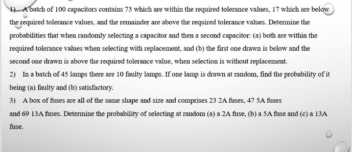 1) A batch of 100 capacitors contains 73 which are within the required tolerance values, 17 which are below the required tolerance values, and the remainder are above the required tolerance values. Determine the probabilities that when randomly selecting a capacitor and then a second capacitor: (a) both are within the required tolerance values when selecting with replacement, and (b) the first one drawn is below and the second one drawn is above the required tolerance value, when selection is without replacement.
2) In a batch of 45 lamps there are 10 faulty lamps. If one lamp is drawn at random, find the probability of it being (a) faulty and (b) satisfactory.
3) A box of fuses are all of the same shape and size and comprises 23 2A fuses, 47 5A fuses and 69 13A fuses. Determine the probability of selecting at random (a) a 2A fuse, (b) a 5A fuse and (c) a 13A fuse.