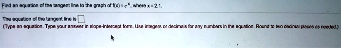 Find an equation of the tangent line to the graph of f(x) = e^x, where x = 2.1.

The equation of the tangent line is 
(Type an equation. Type your answer in slope-intercept form. Use integers or decimals for any numbers in the equation. Round to two decimal places as needed.)