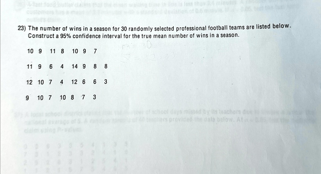 23) The number of wins in a season for 30 randomly selected professional football teams are listed below.
Construct a 95% confidence interval for the true mean number of wins in a season.
10 9 11 8 10 9 7
11 9 6 4 14 9 8 8
12 10 7 4 12 6 6 3
9 10 7 10 8 7 3