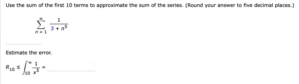 Use the sum of the first 10 terms to approximate the sum of the series. (Round your answer to five decimal places.)
sumn=1^infty frac13 + n^5
Estimate the error.
R10 leq int10^infty frac1x^5 =