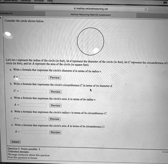 Window Help imathas.rationalreasoning.net ocial Security Rational Reasoning IMathAS Assessment Consider the circle shown below. Let's let r represent the radius of the circle (in feet), let d represent the diameter of the circle (in feet), let C represent the circumference of circle (in feet), and let A represent the area of the circle (in square feet). a. Write a formula that expresses the circle's diameter d in terms of its radius r. d = Preview b. Write a formula that expressess the circle's circumference C in terms of its diameter d. C = Preview c. Write a formula that expresses the circle's area A in terms of its radius r. A = Preview d. Write a formula that expresses the circle's radius in terms of its circumference C. r= Preview e. Write a formula that expresses the circle's area A in terms of its circumference C. A = Preview Submit Question 5. Points possible: 5 Unlimited attempts. Message instructor about this question Post this question to forum License