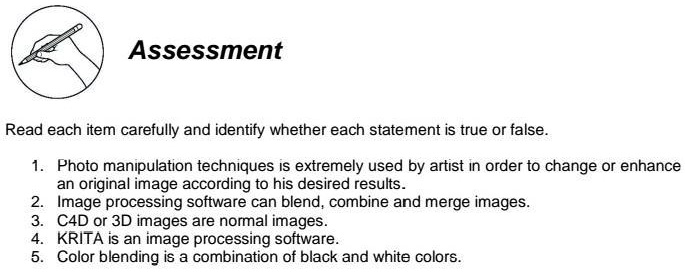 Assessment
Read each item carefully and identify whether each statement is true or false.
1. Photo manipulation techniques is extremely used by artist in order to change or enhance
an original image according to his desired results.
2. Image processing software can blend, combine and merge images.
3. C4D or 3D images are normal images.
4. KRITA is an image processing software.
5. Color blending is a combination of black and white colors.