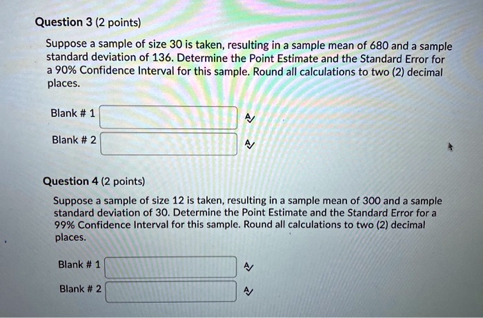 Question 3 (2 points)
Suppose a sample of size 30 is taken, resulting in a sample mean of 680 and a sample standard deviation of 136. Determine the Point Estimate and the Standard Error for a 90% Confidence Interval for this sample. Round all calculations to two (2) decimal places.
Blank # 1
Blank # 2
Question 4 (2 points)
Suppose a sample of size 12 is taken, resulting in a sample mean of 300 and a sample standard deviation of 30. Determine the Point Estimate and the Standard Error for a 99% Confidence Interval for this sample. Round all calculations to two (2) decimal places.
Blank # 1
Blank # 2