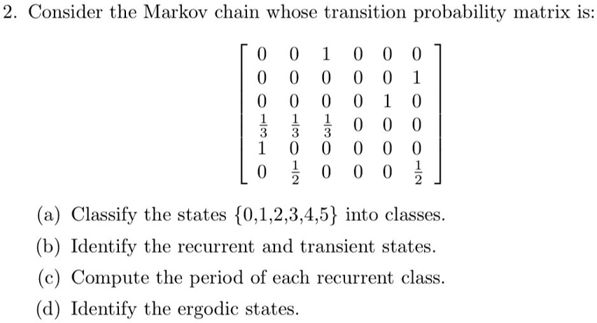 Consider the Markov chain whose transition probability matrix is:

[
0 0 1 0 0 0
0 0 0 0 0 1
0 0 0 0 1 0
1/3 1/3 1/3 0 0 0
1 0 0 0 0 0
0 1/2 0 0 0 1/2
]

(a) Classify the states 0,1,2,3,4,5 into classes.
(b) Identify the recurrent and transient states.
(c) Compute the period of each recurrent class.
(d) Identify the ergodic states.