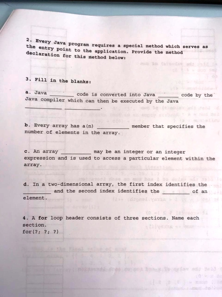 2. Every Java program requires a special method which serves as
the entry point to the application. Provide the method
declaration for this method below:
3. Fill in the blanks:
a. Java  code is converted into Java  code by the
Java compiler which can then be executed by the Java 
b. Every array has a(n)  member that specifies the
number of elements in the array.
c. An array  may be an integer or an integer
expression and is used to access a particular element within the
array.
d. In a two-dimensional array, the first index identifies the
 and the second index identifies the  of an
element.
4. A for loop header consists of three sections. Name each
section.
for(?; ?; ?)
