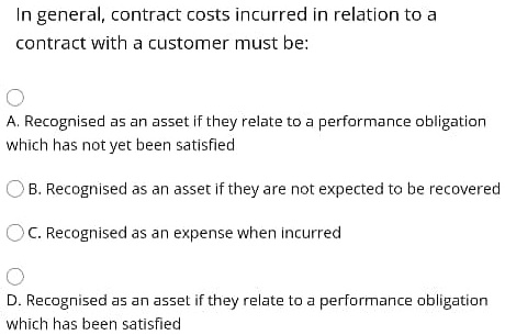 In general, contract costs incurred in relation to a
contract with a customer must be:
A. Recognised as an asset if they relate to a performance obligation
which has not yet been satisfied
B. Recognised as an asset if they are not expected to be recovered
C. Recognised as an expense when incurred
D. Recognised as an asset if they relate to a performance obligation
which has been satisfied