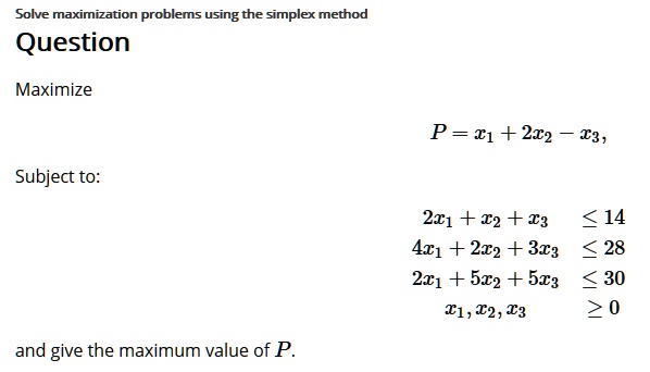 Solve maximization problems using the simplex method
Question
Maximize
P = x1 + 2x2 – x3,
Subject to:
2x1 + x2 + x3 ? 14
4x1 + 2x2 + 3x3 ? 28
2x1 + 5x2 + 5x3 ? 30
x1, x2, x3 ? 0
and give the maximum value of P.