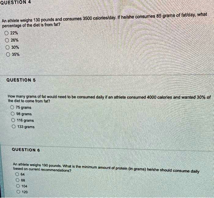 QUESTION 4
An athlete weighs 130 pounds and consumes 3500 calories/day. If he/she consumes 85 grams of fat/day, what
percentage of the diet is from fat?
22%
26%
30%
35%
QUESTION 5
How many grams of fat would need to be consumed daily if an athlete consumed 4000 calories and wanted 30% of
the diet to come from fat?
75 grams
98 grams
116 grams
133 grams
QUESTION 6
An athlete weighs 190 pounds. What is the minimum amount of protein (in grams) he/she should consume daily
based on current recommendations?
64
88
104
120