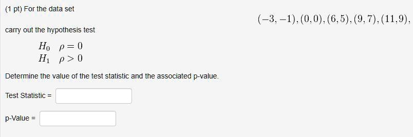 For the data set
(-3, -1), (0, 0), (6, 5), (9, 7), (11, 9),
carry out the hypothesis test
H0 ? = 0
H1 ? > 0
Determine the value of the test statistic and the associated p-value.
Test Statistic =
p-Value =