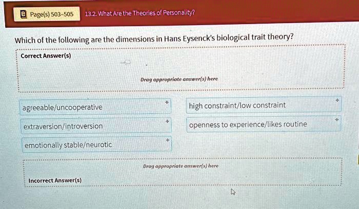Page(s) 503-505 13.2. What Are the Theories of Personality?
Which of the following are the dimensions in Hans Eysenck's biological trait theory?
Correct Answer(s)
Drag appropriate answer(s) here
+
agreeable/uncooperative
high constraint/low constraint
+
extraversion/introversion
openness to experience/likes routine
+
emotionally stable/neurotic
Drag appropriate answer(s) here
Incorrect Answer(s)
+
+