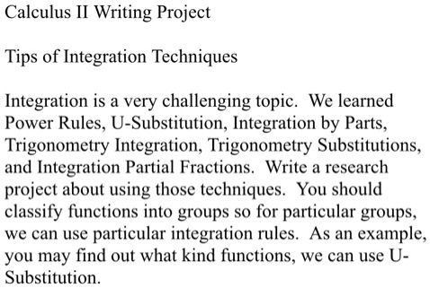 Calculus II Writing Project
Tips of Integration Techniques
Integration is a very challenging topic. We learned
Power Rules, U-Substitution, Integration by Parts,
Trigonometry Integration, Trigonometry Substitutions,
and Integration Partial Fractions. Write a research
project about using those techniques. You should
classify functions into groups so for particular groups,
we can use particular integration rules. As an example,
you may find out what kind functions, we can use U-
Substitution.