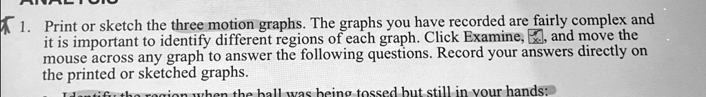 1. Print or sketch the three motion graphs. The graphs you have recorded are fairly complex and it is important to identify different regions of each graph. Click Examine, and move the mouse across any graph to answer the following questions. Record your answers directly on the printed or sketched graphs.