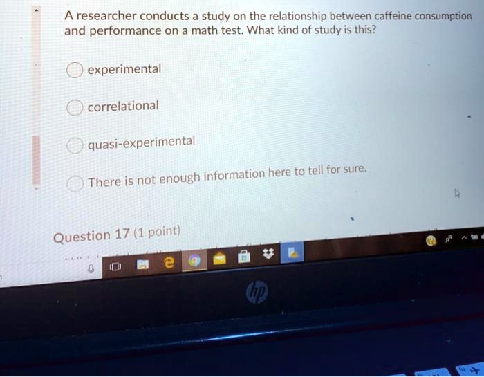 A researcher conducts a study on the relationship between caffeine consumption
and performance on a math test. What kind of study is this?
experimental
correlational
quasi-experimental
There is not enough information here to tell for sure.
Question 17 (1 point)