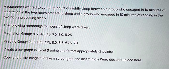 A researcher wanted to compare hours of nightly sleep between a group who engaged in 10 minutes of meditation in the two hours preceding sleep and a group who engaged in 10 minutes of reading in the two hours preceding sleep.
The following recordings for hours of sleep were taken.
Meditation Group: 8.5, 9.0, 7.5, 7.0, 8.0, 8.25
Reading Group: 7.25, 6.5, 7.75, 8.0, 8.5, 6.75, 7.0
Create a bar graph in Excel (1 point) and format appropriately (2 points).
Copy and paste image OR take a screengrab and insert into a Word doc and upload here.