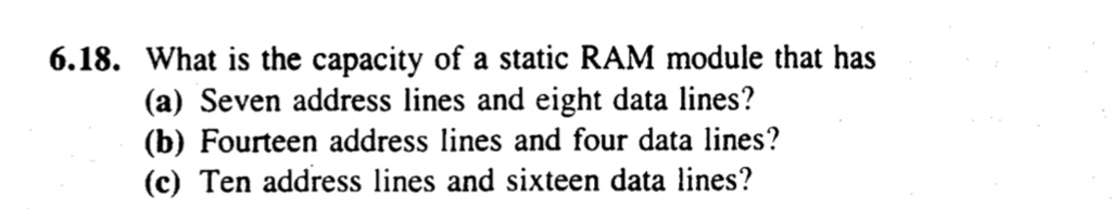 6.18. What is the capacity of a static RAM module that has
(a) Seven address lines and eight data lines?
(b) Fourteen address lines and four data lines?
(c) Ten address lines and sixteen data lines?