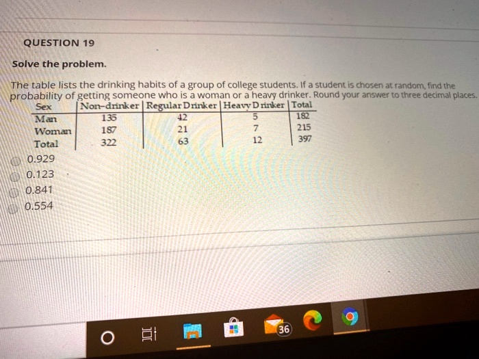 Solve the problem.
The table lists the drinking habits of a group of college students. If a student is chosen at random, find the
probability of getting someone who is a woman or a heavy drinker. Round your answer to three decimal places.
Sex | Non-drinker | Regular Drinker | Heavy Drinker | Total
Man | 135 | 42 | 5 | 182
Woman | 187 | 21 | 7 | 215
Total | 322 | 63 | 12 | 397
0.929
0.123
0.841
0.554