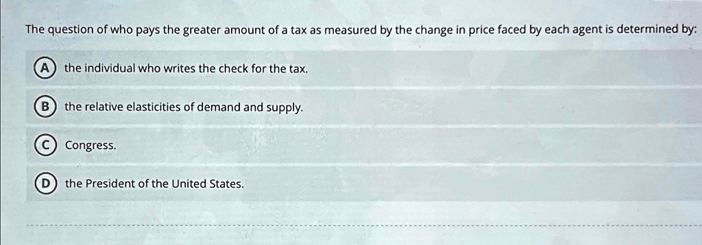 The question of who pays the greater amount of a tax as measured by the change in price faced by each agent is determined by:
A the individual who writes the check for the tax.
B the relative elasticities of demand and supply.
C Congress.
D the President of the United States.