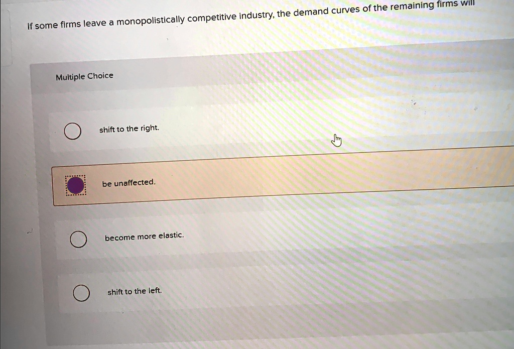 If some firms leave a monopolistically competitive industry, the demand curves of the remaining firms will
Multiple Choice
shift to the right.
be unaffected.
became more elastic.
shift to the left.
