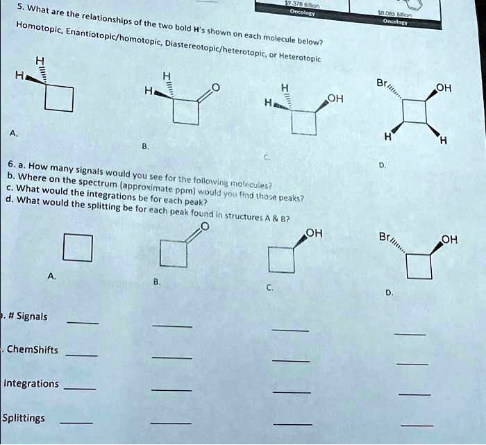 5. What are the relationships of the two bold H's shown on each molecule below?
Homotopic, Enantiotopic/homotopic, Diastereotopic/heterotopic, or Heterotopic
6. a. How many signals would you see for the following molecules?
b. Where on the spectrum (approximate ppm) would you find those peaks?
c. What would the integrations be for each peak?
d. What would the splitting be for each peak found in structures A     B?
a. # Signals
b. ChemShifts
Integrations
Splittings