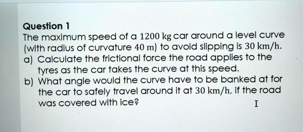 Question 1
The maximum speed of a 1200 kg car around a level curve (with radius of curvature 40 m) to avoid slipping is 30 km/h.
a) Calculate the frictional force the road applies to the tyres as the car takes the curve at this speed.
b) What angle would the curve have to be banked at for the car to safely travel around it at 30 km/h, if the road was covered with ice?