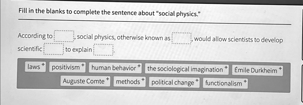 Fill in the blanks to complete the sentence about "social physics."
According to , social physics, otherwise known as , would allow scientists to develop scientific to explain .
laws positivism human behavior the sociological imagination 