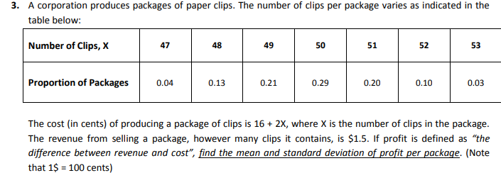 3. A corporation produces packages of paper clips. The number of clips per package varies as indicated in the table below:

Number of Clips, X     47     48     49     50     51     52 

Proportion of Packages     0.04     0.13     0.21     0.29     0.20     0.10 


The cost (in cents) of producing a package of clips is 16+2 X, where X is the number of clips in the package. The revenue from selling a package, however many clips it contains, is $ 1.5. If profit is defined as "the difference between revenue and cost", find the mean and standard deviation of profit per package. (Note that 1 $=100 cents)