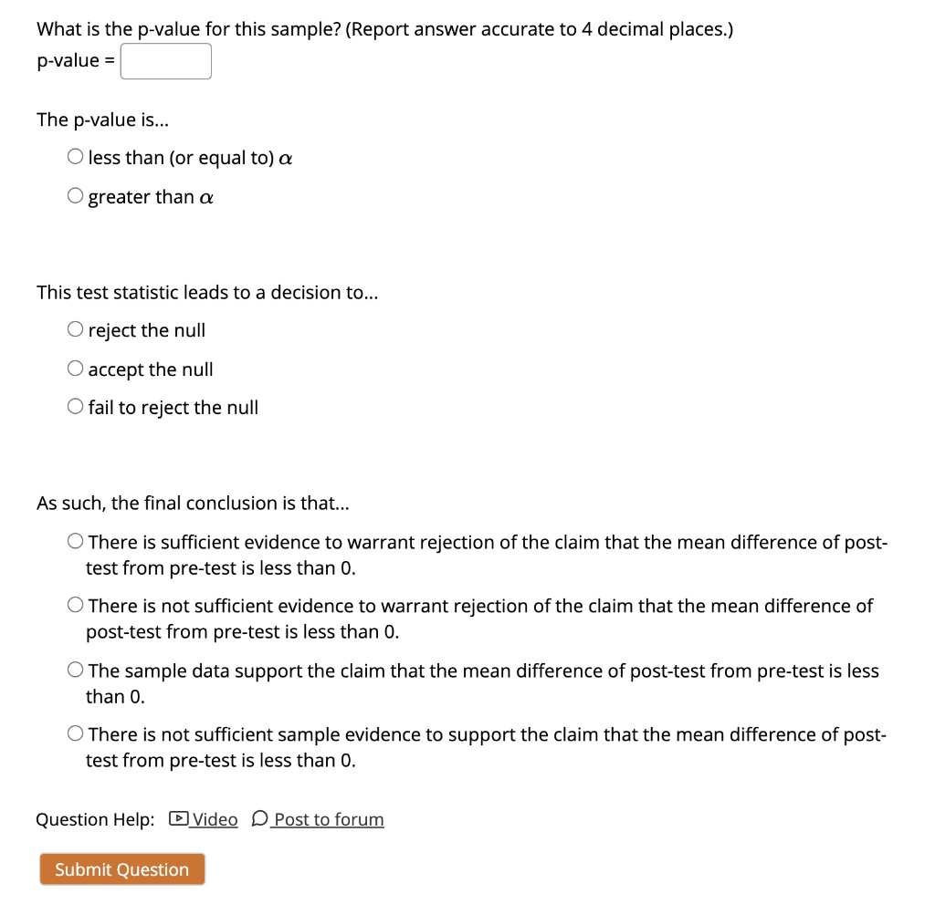 What is the p-value for this sample? (Report answer accurate to 4 decimal places.)
p-value = 

The p-value is...
? less than (or equal to) ?
? greater than ?

This test statistic leads to a decision to...
? reject the null
? accept the null
? fail to reject the null

As such, the final conclusion is that...
? There is sufficient evidence to warrant rejection of the claim that the mean difference of post-test from pre-test is less than 0.
? There is not sufficient evidence to warrant rejection of the claim that the mean difference of post-test from pre-test is less than 0.
? The sample data support the claim that the mean difference of post-test from pre-test is less than 0.
? There is not sufficient sample evidence to support the claim that the mean difference of post-test from pre-test is less than 0.

Question Help: Video Post to forum
Submit Question