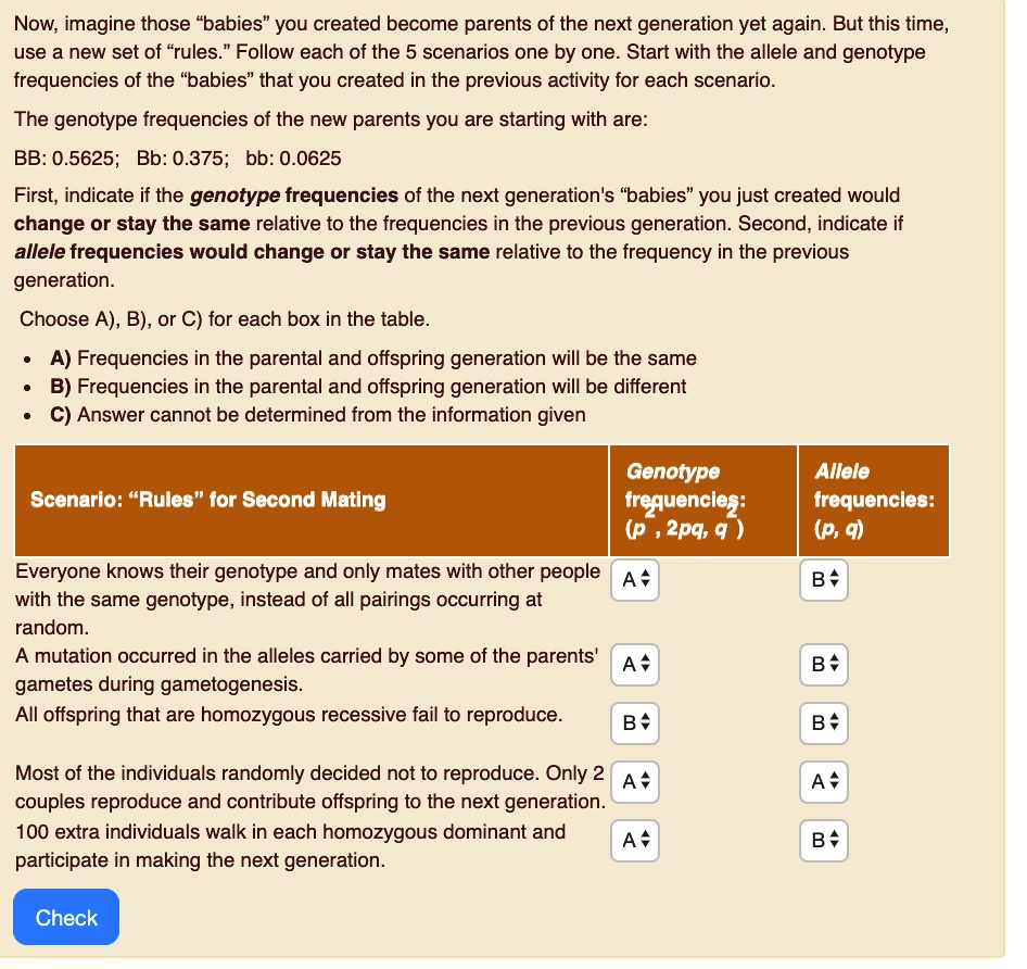 Now, imagine those "babies" you created become parents of the next generation yet again. But this time, use a new set of "rules." Follow each of the 5 scenarios one by one. Start with the allele and genotype frequencies of the "babies" that you created in the previous activity for each scenario. The genotype frequencies of the new parents you are starting with are: BB: 0.5625; Bb: 0.375; bb: 0.0625 First, indicate if the genotype frequencies of the next generation's "babies" you just created would change or stay the same relative to the frequencies in the previous generation. Second, indicate if allele frequencies would change or stay the same relative to the frequency in the previous generation. Choose A), B), or C) for each box in the table. • A) Frequencies in the parental and offspring generation will be the same • B) Frequencies in the parental and offspring generation will be different • C) Answer cannot be determined from the information given Scenario: "Rules" for Second Mating Genotype frequencies: (p², 2pq, q²) Allele frequencies: (p, q) Everyone knows their genotype and only mates with other people with the same genotype, instead of all pairings occurring at random. A mutation occurred in the alleles carried by some of the parents' gametes during gametogenesis. All offspring that are homozygous recessive fail to reproduce. Most of the individuals randomly decided not to reproduce. Only 2 couples reproduce and contribute offspring to the next generation. 100 extra individuals walk in each homozygous dominant and participate in making the next generation. Check