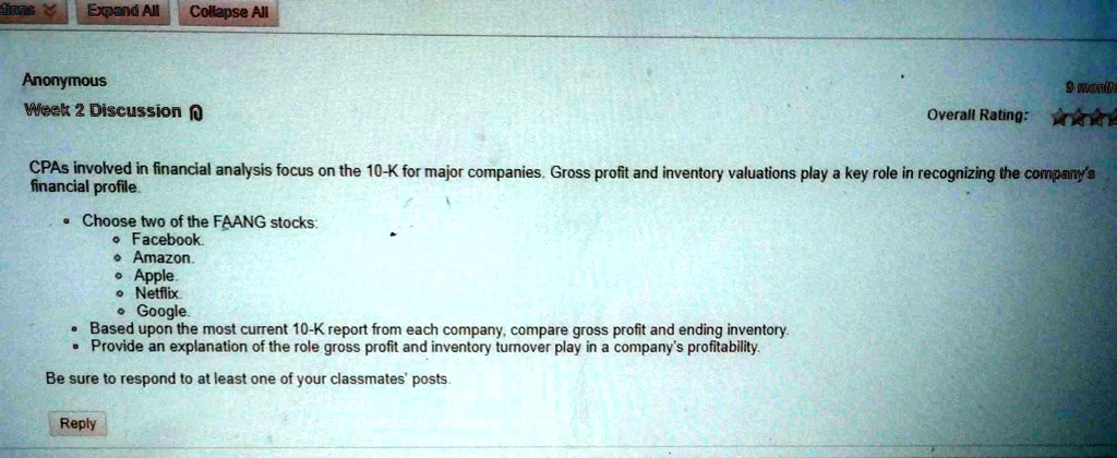 Anonymous
Week 2 Discussion
CPAs involved in financial analysis focus on the 10-K for major companies. Gross profit and inventory valuations play a key role in recognizing the company's financial profile.
• Choose two of the FAANG stocks:
• Facebook.
• Amazon.
• Apple.
• Netflix.
• Google.
• Based upon the most current 10-K report from each company, compare gross profit and ending inventory.
• Provide an explanation of the role gross profit and inventory turnover play in a company's profitability.
Be sure to respond to at least one of your classmates' posts.