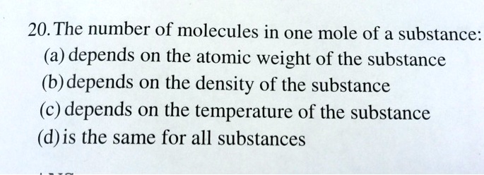 20. The number of molecules in one mole of a substance:
(a) depends on the atomic weight of the substance
(b) depends on the density of the substance
(c) depends on the temperature of the substance
(d) is the same for all substances