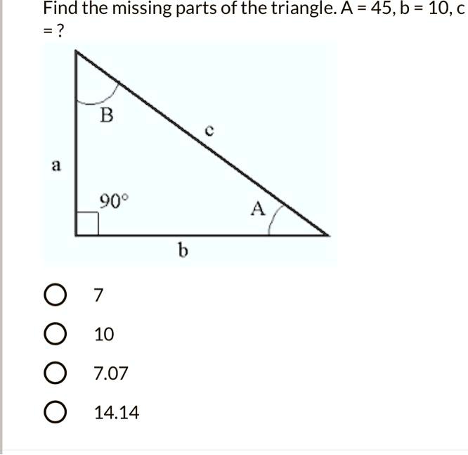 Find the missing parts of the triangle. A = 45, b = 10, c = ?
7
10
7.07
14.14