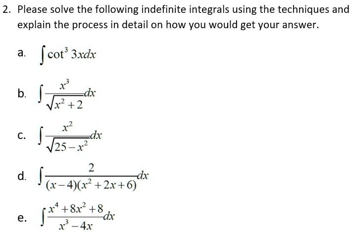 2. Please solve the following indefinite integrals using the techniques and explain the process in detail on how you would get your answer.

a. ? cot³ 3x dx
b. ? (x³ ? ?(x² + 2)) dx
c. ? (x² ? ?(25 - x²)) dx
d. ? (2 ? ((x - 4)(x² + 2x + 6))) dx
e. ? ((x? + 8x² + 8) ? (x³ - 4x)) dx