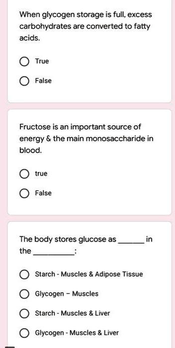 When glycogen storage is full, excess carbohydrates are converted to fatty acids.

True
False

Fructose is an important source of energy     the main monosaccharide in blood.

true
False

The body stores glucose as  in the :

Starch - Muscles     Adipose Tissue
Glycogen - Muscles
Starch - Muscles     Liver
Glycogen - Muscles     Liver