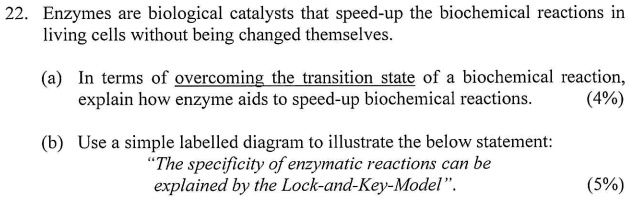 22. Enzymes are biological catalysts that speed-up the biochemical reactions in
living cells without being changed themselves.
(a) In terms of overcoming the transition state of a biochemical reaction,
explain how enzyme aids to speed-up biochemical reactions.
(4%)
(b) Use a simple labelled diagram to illustrate the below statement:
"The specificity of enzymatic reactions can be
explained by the Lock-and-Key-Model".
(5%)