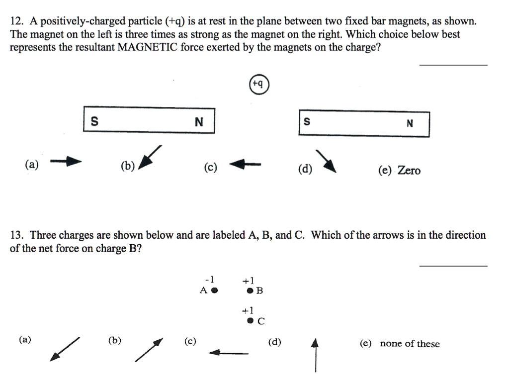 12. A positively-charged particle (+q) is at rest in the plane between two fixed bar magnets, as shown. The magnet on the left is three times as strong as the magnet on the right. Which choice below best represents the resultant MAGNETIC force exerted by the magnets on the charge?

+q
S N S N
(a) (b) (c) (d) (e) Zero

13. Three charges are shown below and are labeled A, B, and C. Which of the arrows is in the direction of the net force on charge B?

-1 A
+1 B
+1 C
(a) (b) (c) (d) (e) none of these