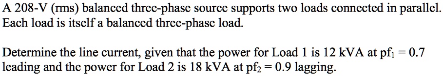 A 208-V (rms) balanced three-phase source supports two loads connected in parallel.
Each load is itself a balanced three-phase load.

Determine the line current, given that the power for Load 1 is 12 kVA at pf? = 0.7
leading and the power for Load 2 is 18 kVA at pf? = 0.9 lagging.