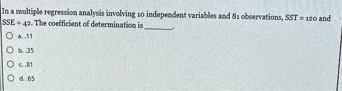 In a multiple regression analysis involving 10 independent variables and 81 observations, SST = 120 and SSE = 42. The coefficient of determination is .
a. .11
b. .35
c. .81
d. .65