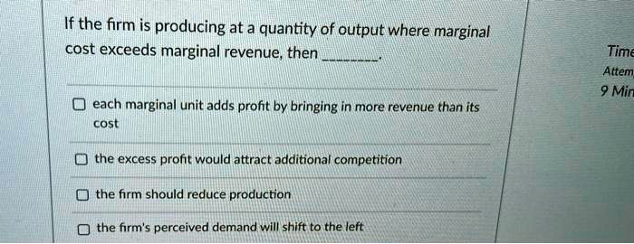 If the firm is producing at a quantity of output where marginal cost exceeds marginal revenue, then .

each marginal unit adds profit by bringing in more revenue than its cost
the excess profit would attract additional competition
the firm should reduce production
the firm's perceived demand will shift to the left