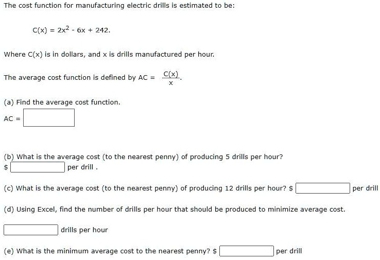 The cost function for manufacturing electric drills is estimated to be:

C(x) = 2x^2 - 6x + 242.

Where C(x) is in dollars, and x is drills manufactured per hour.

The average cost function is defined by AC = C(x)/x.

(a) Find the average cost function.
AC =

(b) What is the average cost (to the nearest penny) of producing 5 drills per hour?
per drill .

(c) What is the average cost (to the nearest penny) of producing 12 drills per hour? per drill

(d) Using Excel, find the number of drills per hour that should be produced to minimize average cost.

drills per hour

(e) What is the minimum average cost to the nearest penny? per drill
