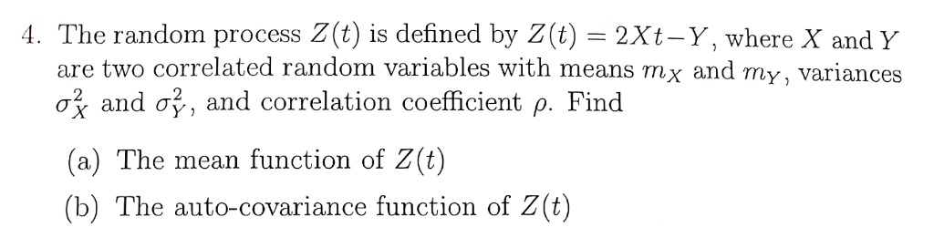 4. The random process Z(t) is defined by Z(t) = 2Xt - Y, where X and Y are two correlated random variables with means mX and mY, variances ??X^2 and ?Y^2, and correlation coefficient ?. Find
(a) The mean function of Z(t)
(b) The auto-covariance function of Z(t)