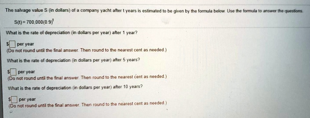 The salvage value S (in dollars) of a company yacht after t years is estimated to be given by the formula below. Use the formula to answer the questions.

S(t) = 700,000(0.9)^t

What is the rate of depreciation (in dollars per year) after 1 year?

per year
(Do not round until the final answer. Then round to the nearest cent as needed.)

What is the rate of depreciation (in dollars per year) after 5 years? per year
(Do not round until the final answer. Then round to the nearest cent as needed.)

What is the rate of depreciation (in dollars per year) after 10 years?

per year
(Do not round until the final answer. Then round to the nearest cent as needed.)