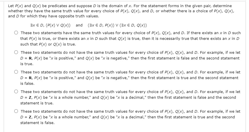 Let P(x) and Q(x) be predicates and suppose D is the domain of x. For the statement forms in the given pair, determine whether they have the same truth value for every choice of P(x), Q(x), and D, or whether there is a choice of P(x), Q(x), and D for which they have opposite truth values.

?x ? D, (P(x) ? Q(x)) and (?x ? D, P(x)) ? (?x ? D, Q(x))

These two statements have the same truth values for every choice of P(x), Q(x), and D. If there exists an x in D such that P(x) is true, or there exists an x in D such that Q(x) is true, then it is necessarily true that there exists an x in D such that P(x) or Q(x) is true.

These two statements do not have the same truth values for every choice of P(x), Q(x), and D. For example, if we let D = R, P(x) be "x is positive," and Q(x) be "x is negative," then the first statement is false and the second statement is true.

These two statements do not have the same truth values for every choice of P(x), Q(x), and D. For example, if we let D = R, P(x) be "x is positive," and Q(x) be "x is negative," then the first statement is true and the second statement is false.

These two statements do not have the same truth values for every choice of P(x), Q(x), and D. For example, if we let D = Z, P(x) be "x is a whole number," and Q(x) be "x is a decimal," then the first statement is false and the second statement is true.

These two statements do not have the same truth values for every choice of P(x), Q(x), and D. For example, if we let D = Z, P(x) be "x is a whole number," and Q(x) be "x is a decimal," then the first statement is true and the second statement is false.