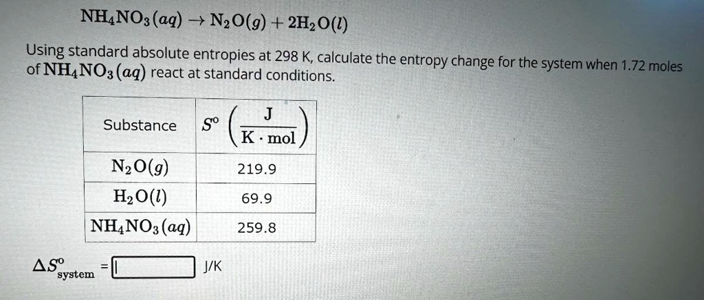 NH4NO3(aq) → N2O(g) + 2H2O(l)
Using standard absolute entropies at 298 K, calculate the entropy change for the system when 1.72 moles
of NH4NO3(aq) react at standard conditions.
Substance S^o  ((J)/(K · mol))
N2O(g)     219.9
H2O(l)     69.9
NH4NO3(aq) 259.8
Δ S^osystem = J/K