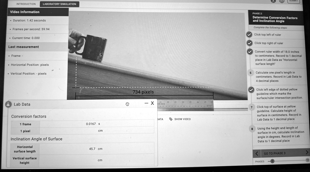 LABORATORY SIMULATION
INTRODUCTION
Video Information
Duration: 1.42 seconds
Frames per second: 59.94
Current time: 0.000
Last measurement
Frame: -
Horizontal Position: pixels
Vertical Position: - pixels
Lab Data
Conversion factors
1 frame
1 pixel
Inclination Angle of Surface
Horizontal
surface length
Vertical surface
height
0.0167 s
cm
45.7 cm
cm
734 pixels
X
DATA
SHOW VIDEO
PHASE 2:
Determine Conversion Factors
and Inclination Angle
Complete the following steps:
Click top left of ruler
Click top right of ruler
Convert ruler width of 18.0 inches
to centimeters. Record to 1 decimal
place in Lab Data as "Horizontal
surface length"
5 Calculate one pixel's length in
centimeters. Record in Lab Data to
4 decimal places
Click left edge of dotted yellow
guideline which marks the
surface/ruler intersection position.
Click top of surface at yellow
guideline. Calculate height of
surface in centimeters. Record in
Lab Data to 1 decimal place
Using the height and length of
surface in cm, calculate inclination
angle in degrees. Record in Lab
Data to 1 decimal place
<
GO TO PHASE 3
>
10
PHASES