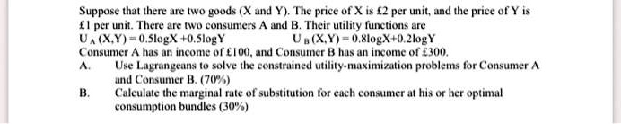 Suppose that there are two goods (X and Y). The price of X is £2 per unit, and the price of Y is £1 per unit. There are two consumers A and B. Their utility functions are
UA (X,Y) = 0.5logX + 0.5logY UB (X,Y) = 0.8logX + 0.2logY
Consumer A has an income of £100, and Consumer B has an income of £300.
A. Use Lagrangeans to solve the constrained utility-maximization problems for Consumer A and Consumer B. (70%)
B. Calculate the marginal rate of substitution for each consumer at his or her optimal consumption bundles (30%)