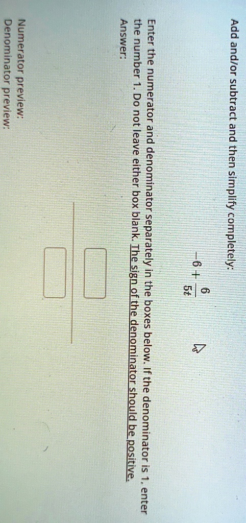 Add and/or subtract and then simplify completely:
(-6 + 6)/(5t)
Enter the numerator and denominator separately in the boxes below. If the denominator is 1, enter
the number 1. Do not leave either box blank. The sign of the denominator should be positive.
Answer:
Numerator preview:
Denominator preview: